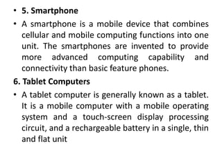 • 5. Smartphone
• A smartphone is a mobile device that combines
cellular and mobile computing functions into one
unit. The smartphones are invented to provide
more advanced computing capability and
connectivity than basic feature phones.
6. Tablet Computers
• A tablet computer is generally known as a tablet.
It is a mobile computer with a mobile operating
system and a touch-screen display processing
circuit, and a rechargeable battery in a single, thin
and flat unit
 