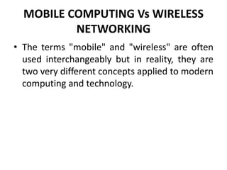 MOBILE COMPUTING Vs WIRELESS
NETWORKING
• The terms "mobile" and "wireless" are often
used interchangeably but in reality, they are
two very different concepts applied to modern
computing and technology.
 