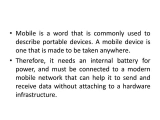 • Mobile is a word that is commonly used to
describe portable devices. A mobile device is
one that is made to be taken anywhere.
• Therefore, it needs an internal battery for
power, and must be connected to a modern
mobile network that can help it to send and
receive data without attaching to a hardware
infrastructure.
 