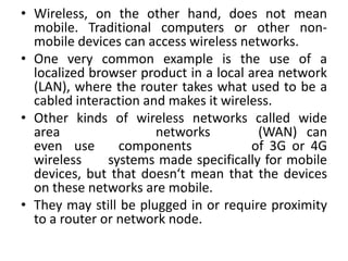 • Wireless, on the other hand, does not mean
mobile. Traditional computers or other non-
mobile devices can access wireless networks.
• One very common example is the use of a
localized browser product in a local area network
(LAN), where the router takes what used to be a
cabled interaction and makes it wireless.
• Other kinds of wireless networks called wide
area networks (WAN) can
even use components of 3G or 4G
wireless systems made specifically for mobile
devices, but that doesn‘t mean that the devices
on these networks are mobile.
• They may still be plugged in or require proximity
to a router or network node.
 