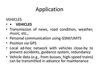 Application
VEHICLES
• • VEHICLES
• Transmission of news, road condition, weather,
music, etc.,
• Personal communication using GSM/UMTS
• Position via GPS
• Local ad-hoc network with vehicles close-by to
prevent accidents, guidance system, redundancy
• Vehicle data (e.g., from busses, high-speed trains)
can be transmitted in advance for maintenance
 