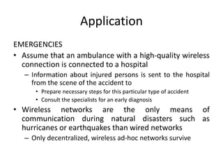 Application
EMERGENCIES
• Assume that an ambulance with a high-quality wireless
connection is connected to a hospital
– Information about injured persons is sent to the hospital
from the scene of the accident to
• Prepare necessary steps for this particular type of accident
• Consult the specialists for an early diagnosis
• Wireless networks are the only means of
communication during natural disasters such as
hurricanes or earthquakes than wired networks
– Only decentralized, wireless ad-hoc networks survive
 