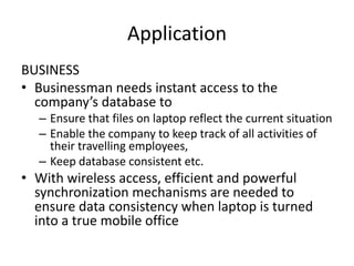 Application
BUSINESS
• Businessman needs instant access to the
company’s database to
– Ensure that files on laptop reflect the current situation
– Enable the company to keep track of all activities of
their travelling employees,
– Keep database consistent etc.
• With wireless access, efficient and powerful
synchronization mechanisms are needed to
ensure data consistency when laptop is turned
into a true mobile office
 