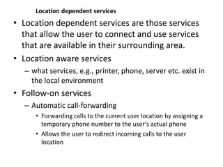 Location dependent services
• Location dependent services are those services
that allow the user to connect and use services
that are available in their surrounding area.
• Location aware services
– what services, e.g., printer, phone, server etc. exist in
the local environment
• Follow-on services
– Automatic call-forwarding
• Forwarding calls to the current user location by assigning a
temporary phone number to the user's actual phone
• Allows the user to redirect incoming calls to the user
location
 