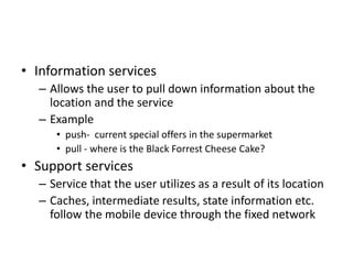 • Information services
– Allows the user to pull down information about the
location and the service
– Example
• push- current special offers in the supermarket
• pull - where is the Black Forrest Cheese Cake?
• Support services
– Service that the user utilizes as a result of its location
– Caches, intermediate results, state information etc.
follow the mobile device through the fixed network
 