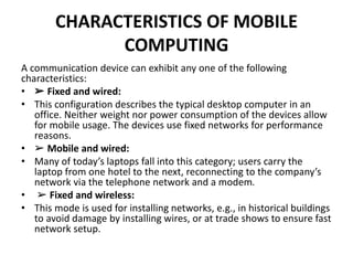 CHARACTERISTICS OF MOBILE
COMPUTING
A communication device can exhibit any one of the following
characteristics:
• ➢ Fixed and wired:
• This configuration describes the typical desktop computer in an
office. Neither weight nor power consumption of the devices allow
for mobile usage. The devices use fixed networks for performance
reasons.
• ➢ Mobile and wired:
• Many of today’s laptops fall into this category; users carry the
laptop from one hotel to the next, reconnecting to the company’s
network via the telephone network and a modem.
• ➢ Fixed and wireless:
• This mode is used for installing networks, e.g., in historical buildings
to avoid damage by installing wires, or at trade shows to ensure fast
network setup.
 