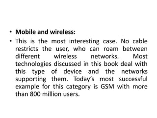 • Mobile and wireless:
• This is the most interesting case. No cable
restricts the user, who can roam between
different wireless networks. Most
technologies discussed in this book deal with
this type of device and the networks
supporting them. Today’s most successful
example for this category is GSM with more
than 800 million users.
 