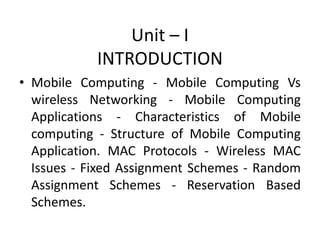 • Mobile Computing - Mobile Computing Vs
wireless Networking - Mobile Computing
Applications - Characteristics of Mobile
computing - Structure of Mobile Computing
Application. MAC Protocols - Wireless MAC
Issues - Fixed Assignment Schemes - Random
Assignment Schemes - Reservation Based
Schemes.
Unit – I
INTRODUCTION
 