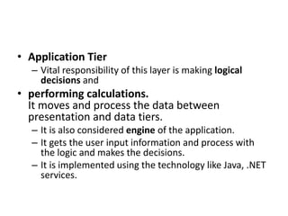 • Application Tier
– Vital responsibility of this layer is making logical
decisions and
• performing calculations.
It moves and process the data between
presentation and data tiers.
– It is also considered engine of the application.
– It gets the user input information and process with
the logic and makes the decisions.
– It is implemented using the technology like Java, .NET
services.
 