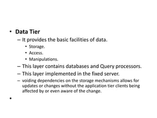• Data Tier
– It provides the basic facilities of data.
• Storage.
• Access.
• Manipulations.
– This layer contains databases and Query processors.
– This layer implemented in the fixed server.
– voiding dependencies on the storage mechanisms allows for
updates or changes without the application tier clients being
affected by or even aware of the change.
•
 