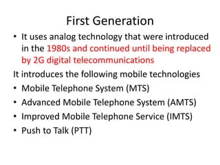 First Generation
• It uses analog technology that were introduced
in the 1980s and continued until being replaced
by 2G digital telecommunications
It introduces the following mobile technologies
• Mobile Telephone System (MTS)
• Advanced Mobile Telephone System (AMTS)
• Improved Mobile Telephone Service (IMTS)
• Push to Talk (PTT)
 