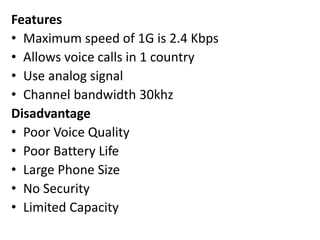 Features
• Maximum speed of 1G is 2.4 Kbps
• Allows voice calls in 1 country
• Use analog signal
• Channel bandwidth 30khz
Disadvantage
• Poor Voice Quality
• Poor Battery Life
• Large Phone Size
• No Security
• Limited Capacity
 