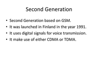 Second Generation
• Second Generation based on GSM.
• It was launched in Finland in the year 1991.
• It uses digital signals for voice transmission.
• It make use of either CDMA or TDMA.
 
