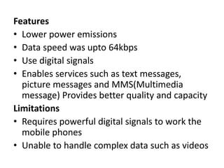 Features
• Lower power emissions
• Data speed was upto 64kbps
• Use digital signals
• Enables services such as text messages,
picture messages and MMS(Multimedia
message) Provides better quality and capacity
Limitations
• Requires powerful digital signals to work the
mobile phones
• Unable to handle complex data such as videos
 