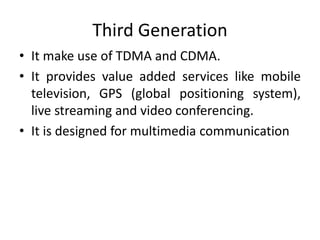 Third Generation
• It make use of TDMA and CDMA.
• It provides value added services like mobile
television, GPS (global positioning system),
live streaming and video conferencing.
• It is designed for multimedia communication
 