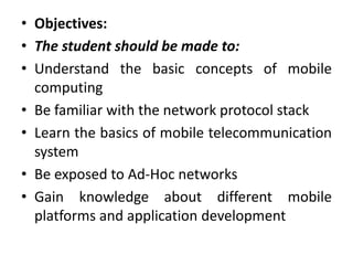 • Objectives:
• The student should be made to:
• Understand the basic concepts of mobile
computing
• Be familiar with the network protocol stack
• Learn the basics of mobile telecommunication
system
• Be exposed to Ad-Hoc networks
• Gain knowledge about different mobile
platforms and application development
 