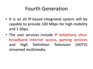 Fourth Generation
• It is an all IP-based integrated system will be
capable to provide 100 Mbps for high mobility
and 1 Gbps.
• The user services include IP telephony, ultra-
broadband Internet access, gaming services
and High Definition Television (HDTV)
streamed multimedia.
 
