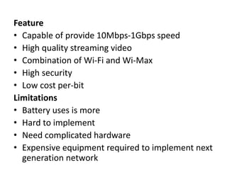 Feature
• Capable of provide 10Mbps-1Gbps speed
• High quality streaming video
• Combination of Wi-Fi and Wi-Max
• High security
• Low cost per-bit
Limitations
• Battery uses is more
• Hard to implement
• Need complicated hardware
• Expensive equipment required to implement next
generation network
 