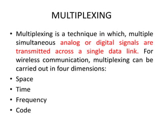 MULTIPLEXING
• Multiplexing is a technique in which, multiple
simultaneous analog or digital signals are
transmitted across a single data link. For
wireless communication, multiplexing can be
carried out in four dimensions:
• Space
• Time
• Frequency
• Code
 