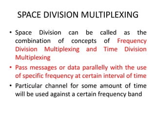 SPACE DIVISION MULTIPLEXING
• Space Division can be called as the
combination of concepts of Frequency
Division Multiplexing and Time Division
Multiplexing
• Pass messages or data parallelly with the use
of specific frequency at certain interval of time
• Particular channel for some amount of time
will be used against a certain frequency band
 
