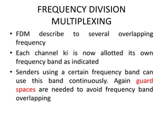 FREQUENCY DIVISION
MULTIPLEXING
• FDM describe to several overlapping
frequency
• Each channel ki is now allotted its own
frequency band as indicated
• Senders using a certain frequency band can
use this band continuously. Again guard
spaces are needed to avoid frequency band
overlapping
 