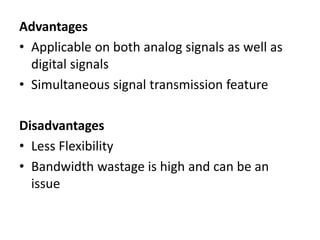 Advantages
• Applicable on both analog signals as well as
digital signals
• Simultaneous signal transmission feature
Disadvantages
• Less Flexibility
• Bandwidth wastage is high and can be an
issue
 