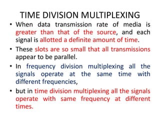 TIME DIVISION MULTIPLEXING
• When data transmission rate of media is
greater than that of the source, and each
signal is allotted a definite amount of time.
• These slots are so small that all transmissions
appear to be parallel.
• In frequency division multiplexing all the
signals operate at the same time with
different frequencies,
• but in time division multiplexing all the signals
operate with same frequency at different
times.
 