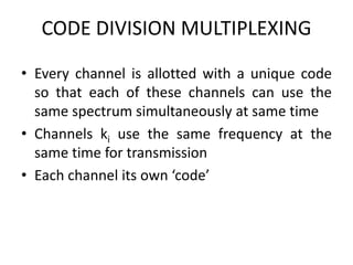 CODE DIVISION MULTIPLEXING
• Every channel is allotted with a unique code
so that each of these channels can use the
same spectrum simultaneously at same time
• Channels ki use the same frequency at the
same time for transmission
• Each channel its own ‘code’
 