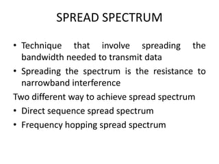 SPREAD SPECTRUM
• Technique that involve spreading the
bandwidth needed to transmit data
• Spreading the spectrum is the resistance to
narrowband interference
Two different way to achieve spread spectrum
• Direct sequence spread spectrum
• Frequency hopping spread spectrum
 