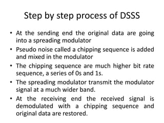 Step by step process of DSSS
• At the sending end the original data are going
into a spreading modulator
• Pseudo noise called a chipping sequence is added
and mixed in the modulator
• The chipping sequence are much higher bit rate
sequence, a series of 0s and 1s.
• The spreading modulator transmit the modulator
signal at a much wider band.
• At the receiving end the received signal is
demodulated with a chipping sequence and
original data are restored.
 