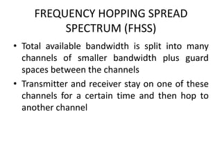 FREQUENCY HOPPING SPREAD
SPECTRUM (FHSS)
• Total available bandwidth is split into many
channels of smaller bandwidth plus guard
spaces between the channels
• Transmitter and receiver stay on one of these
channels for a certain time and then hop to
another channel
 