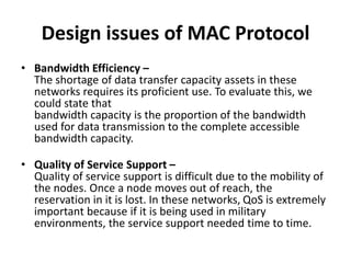 Design issues of MAC Protocol
• Bandwidth Efficiency –
The shortage of data transfer capacity assets in these
networks requires its proficient use. To evaluate this, we
could state that
bandwidth capacity is the proportion of the bandwidth
used for data transmission to the complete accessible
bandwidth capacity.
• Quality of Service Support –
Quality of service support is difficult due to the mobility of
the nodes. Once a node moves out of reach, the
reservation in it is lost. In these networks, QoS is extremely
important because if it is being used in military
environments, the service support needed time to time.
 