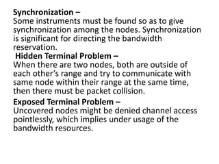 Synchronization –
Some instruments must be found so as to give
synchronization among the nodes. Synchronization
is significant for directing the bandwidth
reservation.
Hidden Terminal Problem –
When there are two nodes, both are outside of
each other’s range and try to communicate with
same node within their range at the same time,
then there must be packet collision.
Exposed Terminal Problem –
Uncovered nodes might be denied channel access
pointlessly, which implies under usage of the
bandwidth resources.
 