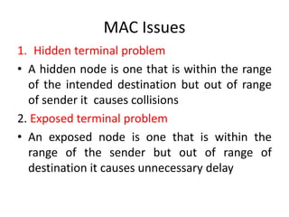 MAC Issues
1. Hidden terminal problem
• A hidden node is one that is within the range
of the intended destination but out of range
of sender it causes collisions
2. Exposed terminal problem
• An exposed node is one that is within the
range of the sender but out of range of
destination it causes unnecessary delay
 