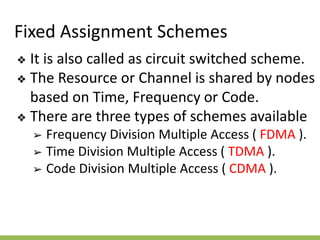 Fixed Assignment Schemes
❖ It is also called as circuit switched scheme.
❖ The Resource or Channel is shared by nodes
based on Time, Frequency or Code.
❖ There are three types of schemes available
➢ Frequency Division Multiple Access ( FDMA ).
➢ Time Division Multiple Access ( TDMA ).
➢ Code Division Multiple Access ( CDMA ).
 