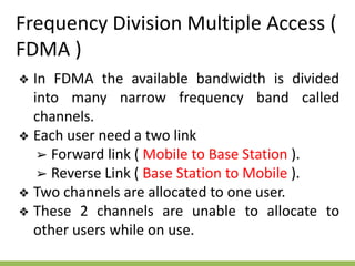 Frequency Division Multiple Access (
FDMA )
❖ In FDMA the available bandwidth is divided
into many narrow frequency band called
channels.
❖ Each user need a two link
➢ Forward link ( Mobile to Base Station ).
➢ Reverse Link ( Base Station to Mobile ).
❖ Two channels are allocated to one user.
❖ These 2 channels are unable to allocate to
other users while on use.
 