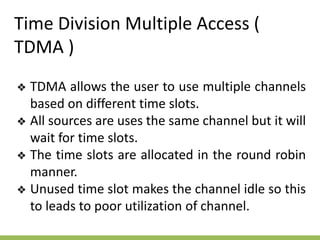 Time Division Multiple Access (
TDMA )
❖ TDMA allows the user to use multiple channels
based on different time slots.
❖ All sources are uses the same channel but it will
wait for time slots.
❖ The time slots are allocated in the round robin
manner.
❖ Unused time slot makes the channel idle so this
to leads to poor utilization of channel.
 