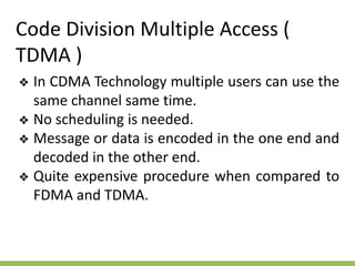 Code Division Multiple Access (
TDMA )
❖ In CDMA Technology multiple users can use the
same channel same time.
❖ No scheduling is needed.
❖ Message or data is encoded in the one end and
decoded in the other end.
❖ Quite expensive procedure when compared to
FDMA and TDMA.
 