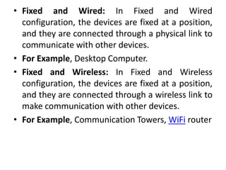 • Fixed and Wired: In Fixed and Wired
configuration, the devices are fixed at a position,
and they are connected through a physical link to
communicate with other devices.
• For Example, Desktop Computer.
• Fixed and Wireless: In Fixed and Wireless
configuration, the devices are fixed at a position,
and they are connected through a wireless link to
make communication with other devices.
• For Example, Communication Towers, WiFi router
 
