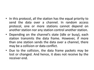 • In this protocol, all the station has the equal priority to
send the data over a channel. In random access
protocol, one or more stations cannot depend on
another station nor any station control another station.
• Depending on the channel's state (idle or busy), each
station transmits the data frame. However, if more
than one station sends the data over a channel, there
may be a collision or data conflict.
• Due to the collision, the data frame packets may be
lost or changed. And hence, it does not receive by the
receiver end.
 