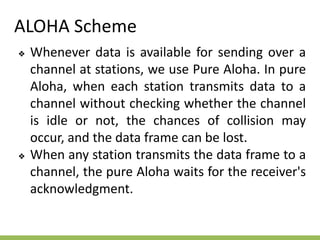 ALOHA Scheme
❖ Whenever data is available for sending over a
channel at stations, we use Pure Aloha. In pure
Aloha, when each station transmits data to a
channel without checking whether the channel
is idle or not, the chances of collision may
occur, and the data frame can be lost.
❖ When any station transmits the data frame to a
channel, the pure Aloha waits for the receiver's
acknowledgment.
 