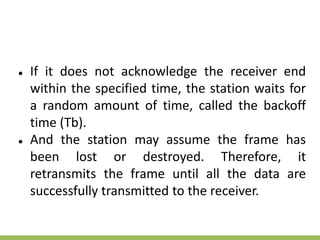 ● If it does not acknowledge the receiver end
within the specified time, the station waits for
a random amount of time, called the backoff
time (Tb).
● And the station may assume the frame has
been lost or destroyed. Therefore, it
retransmits the frame until all the data are
successfully transmitted to the receiver.
 