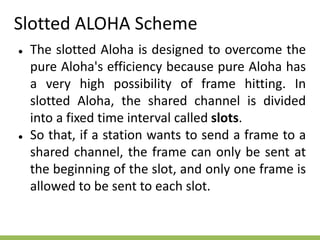 Slotted ALOHA Scheme
● The slotted Aloha is designed to overcome the
pure Aloha's efficiency because pure Aloha has
a very high possibility of frame hitting. In
slotted Aloha, the shared channel is divided
into a fixed time interval called slots.
● So that, if a station wants to send a frame to a
shared channel, the frame can only be sent at
the beginning of the slot, and only one frame is
allowed to be sent to each slot.
 