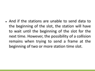 ● And if the stations are unable to send data to
the beginning of the slot, the station will have
to wait until the beginning of the slot for the
next time. However, the possibility of a collision
remains when trying to send a frame at the
beginning of two or more station time slot.
 