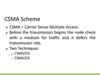 CSMA Scheme
❖ CSMA = Carrier Sense Multiple Access.
❖ Before the transmission begins the node check
with a medium for traffic and it defers the
transmission rate.
❖ Two Techniques
➢ CSMA/CD
➢ CSMA/CA
 