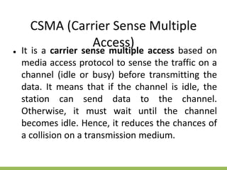 CSMA (Carrier Sense Multiple
Access)
● It is a carrier sense multiple access based on
media access protocol to sense the traffic on a
channel (idle or busy) before transmitting the
data. It means that if the channel is idle, the
station can send data to the channel.
Otherwise, it must wait until the channel
becomes idle. Hence, it reduces the chances of
a collision on a transmission medium.
 