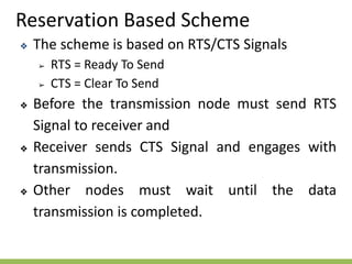 Reservation Based Scheme
❖ The scheme is based on RTS/CTS Signals
➢ RTS = Ready To Send
➢ CTS = Clear To Send
❖ Before the transmission node must send RTS
Signal to receiver and
❖ Receiver sends CTS Signal and engages with
transmission.
❖ Other nodes must wait until the data
transmission is completed.
 