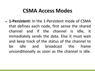 CSMA Access Modes
● 1-Persistent: In the 1-Persistent mode of CSMA
that defines each node, first sense the shared
channel and if the channel is idle, it
immediately sends the data. Else it must wait
and keep track of the status of the channel to
be idle and broadcast the frame
unconditionally as soon as the channel is idle.
 