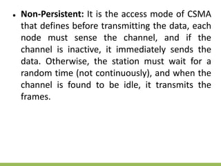 ● Non-Persistent: It is the access mode of CSMA
that defines before transmitting the data, each
node must sense the channel, and if the
channel is inactive, it immediately sends the
data. Otherwise, the station must wait for a
random time (not continuously), and when the
channel is found to be idle, it transmits the
frames.
 