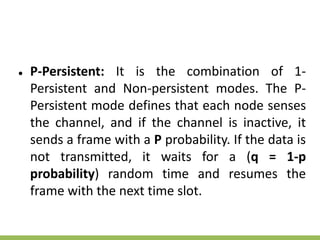 ● P-Persistent: It is the combination of 1-
Persistent and Non-persistent modes. The P-
Persistent mode defines that each node senses
the channel, and if the channel is inactive, it
sends a frame with a P probability. If the data is
not transmitted, it waits for a (q = 1-p
probability) random time and resumes the
frame with the next time slot.
 
